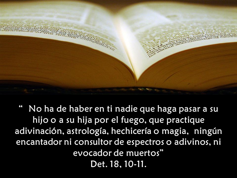No ha de haber en ti nadie que haga pasar a su hijo o a su hija por el fuego, que practique adivinación, astrología, hechicería o magia, ningún encantador ni consultor de espectros o adivinos, ni evocador de muertos Det. 18,