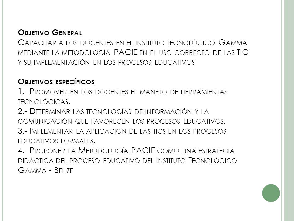 Objetivo General Capacitar a los docentes en el instituto tecnológico Gamma mediante la metodología PACIE en el uso correcto de las TIC y su implementación en los procesos educativos Objetivos específicos 1.- Promover en los docentes el manejo de herramientas tecnológicas.