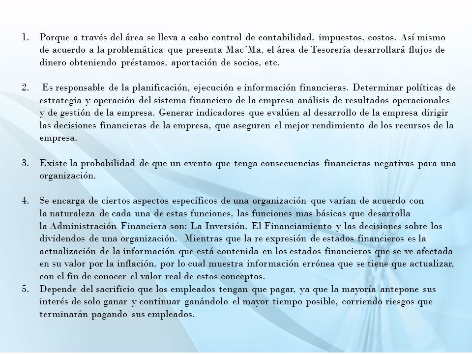 Porque a través del área se lleva a cabo control de contabilidad, impuestos, costos. Así mismo de acuerdo a la problemática que presenta Mac´Ma, el área de Tesorería desarrollará flujos de dinero obteniendo préstamos, aportación de socios, etc.