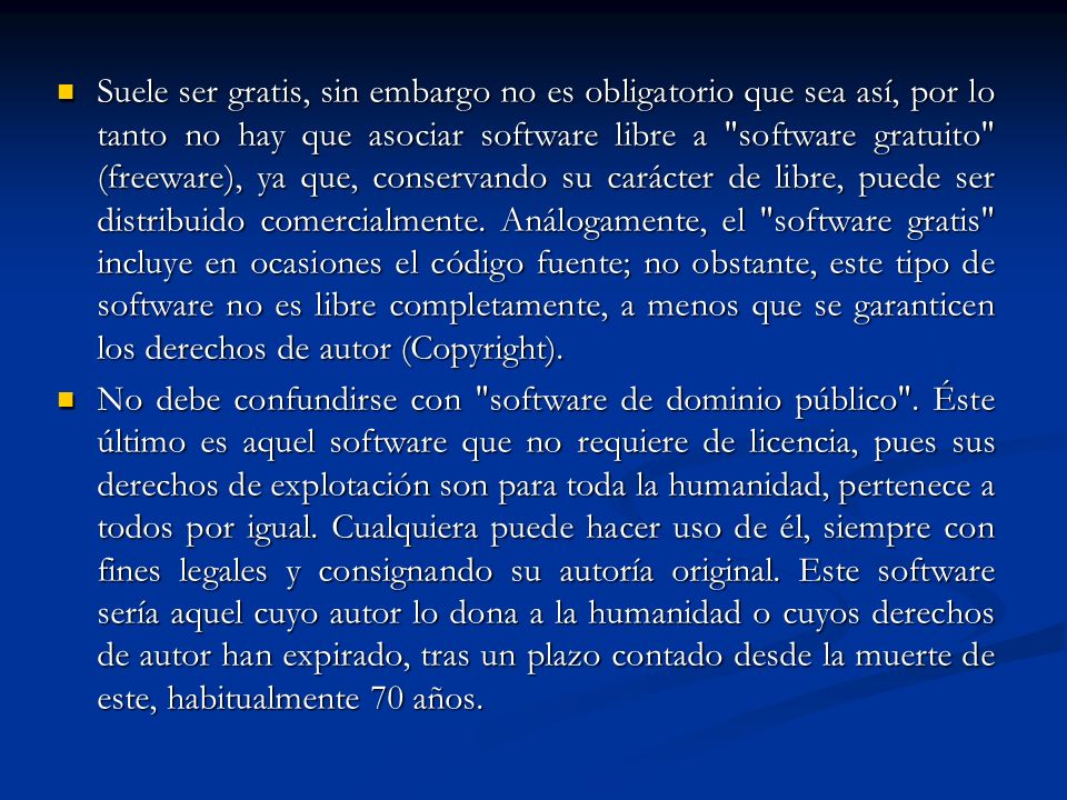 Suele ser gratis, sin embargo no es obligatorio que sea así, por lo tanto no hay que asociar software libre a software gratuito (freeware), ya que, conservando su carácter de libre, puede ser distribuido comercialmente. Análogamente, el software gratis incluye en ocasiones el código fuente; no obstante, este tipo de software no es libre completamente, a menos que se garanticen los derechos de autor (Copyright).