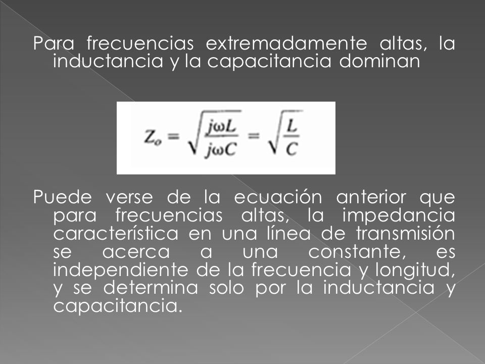 Para frecuencias extremadamente altas, la inductancia y la capacitancia dominan Puede verse de la ecuación anterior que para frecuencias altas, la impedancia característica en una línea de transmisión se acerca a una constante, es independiente de la frecuencia y longitud, y se determina solo por la inductancia y capacitancia.