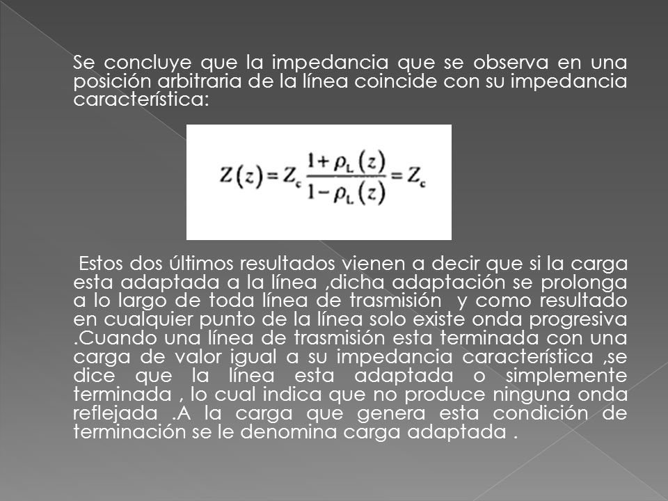 Se concluye que la impedancia que se observa en una posición arbitraria de la línea coincide con su impedancia característica: Estos dos últimos resultados vienen a decir que si la carga esta adaptada a la línea ,dicha adaptación se prolonga a lo largo de toda línea de trasmisión y como resultado en cualquier punto de la línea solo existe onda progresiva .Cuando una línea de trasmisión esta terminada con una carga de valor igual a su impedancia característica ,se dice que la línea esta adaptada o simplemente terminada , lo cual indica que no produce ninguna onda reflejada .A la carga que genera esta condición de terminación se le denomina carga adaptada .