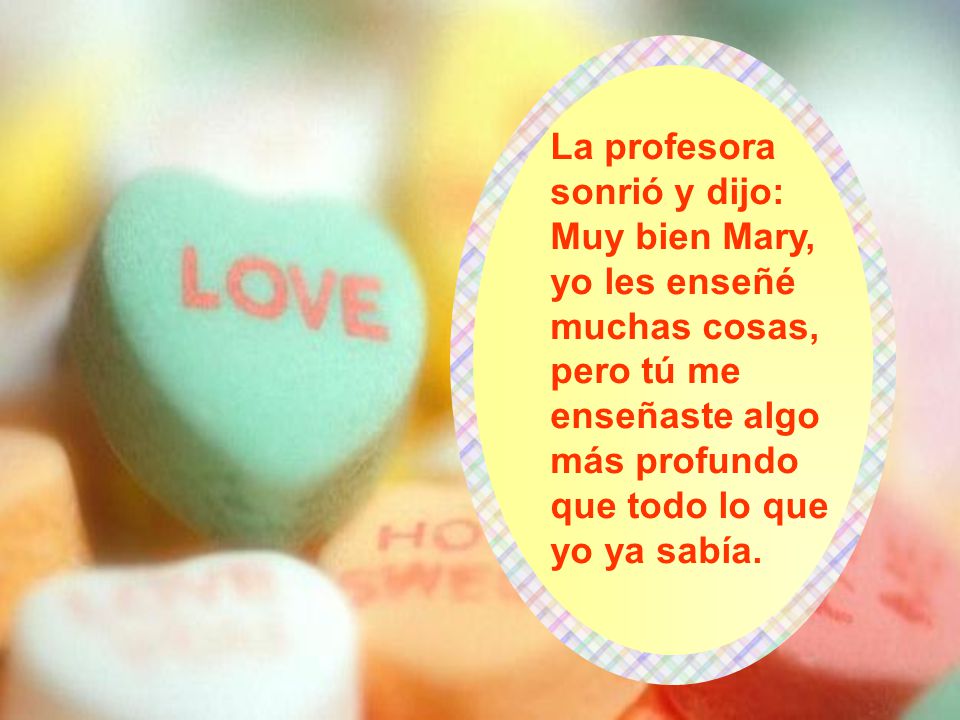 La profesora sonrió y dijo: Muy bien Mary, yo les enseñé muchas cosas, pero tú me enseñaste algo más profundo que todo lo que yo ya sabía.