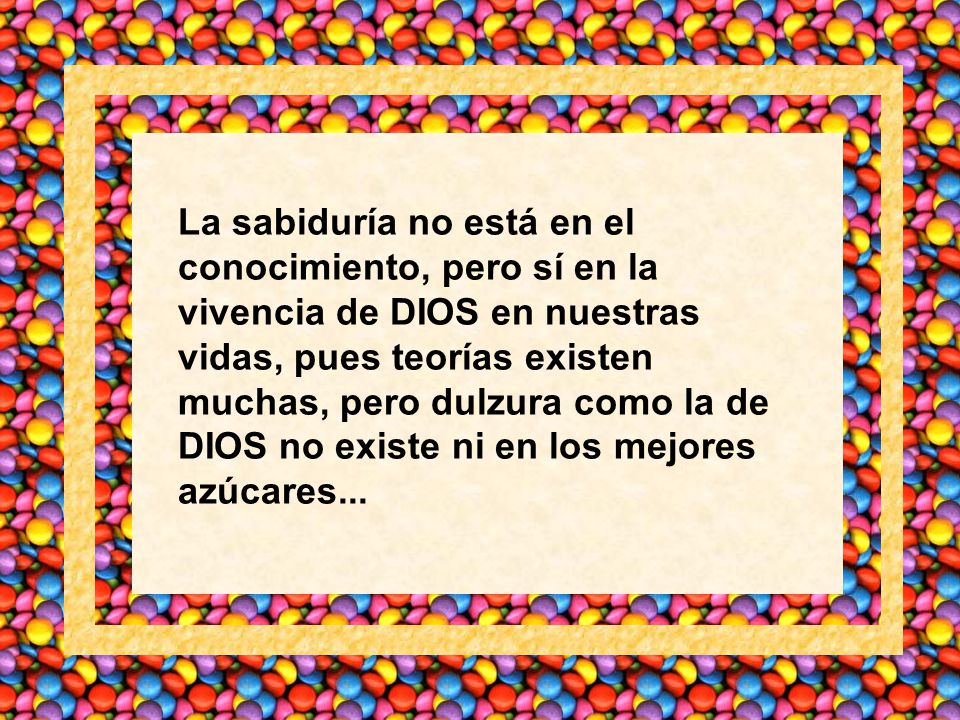 La sabiduría no está en el conocimiento, pero sí en la vivencia de DIOS en nuestras vidas, pues teorías existen muchas, pero dulzura como la de DIOS no existe ni en los mejores azúcares...