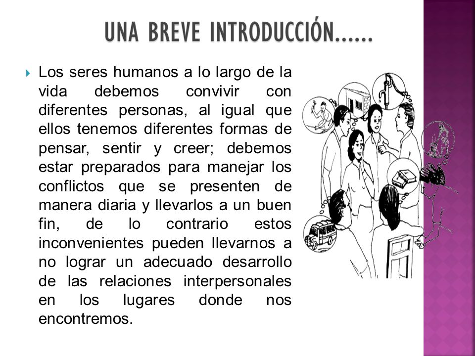 Los seres humanos a lo largo de la vida debemos convivir con diferentes personas, al igual que ellos tenemos diferentes formas de pensar, sentir y creer; debemos estar preparados para manejar los conflictos que se presenten de manera diaria y llevarlos a un buen fin, de lo contrario estos inconvenientes pueden llevarnos a no lograr un adecuado desarrollo de las relaciones interpersonales en los lugares donde nos encontremos.