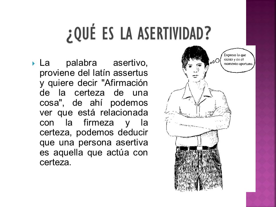 La palabra asertivo, proviene del latín assertus y quiere decir Afirmación de la certeza de una cosa , de ahí podemos ver que está relacionada con la firmeza y la certeza, podemos deducir que una persona asertiva es aquella que actúa con certeza.