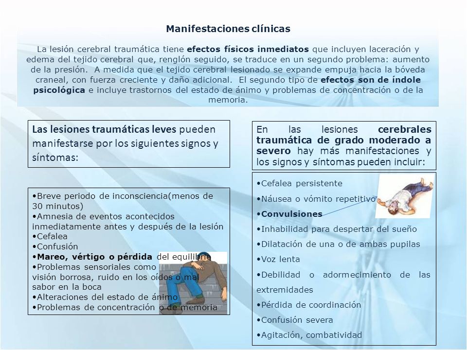 Manifestaciones clínicas La lesión cerebral traumática tiene efectos físicos inmediatos que incluyen laceración y edema del tejido cerebral que, renglón seguido, se traduce en un segundo problema: aumento de la presión. A medida que el tejido cerebral lesionado se expande empuja hacia la bóveda craneal, con fuerza creciente y daño adicional. El segundo tipo de efectos son de índole psicológica e incluye trastornos del estado de ánimo y problemas de concentración o de la memoria.