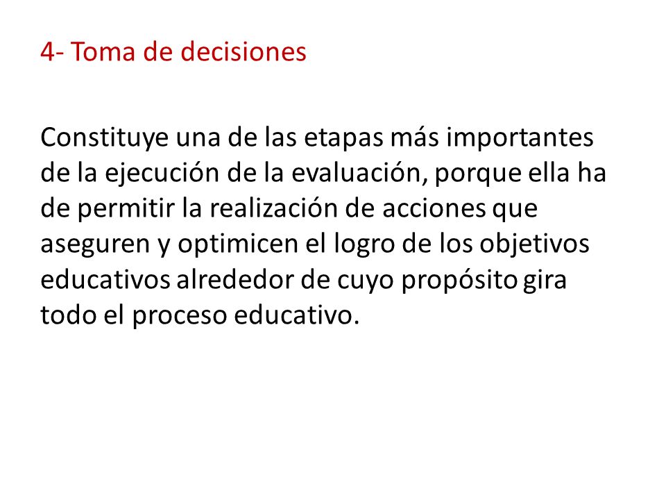 4- Toma de decisiones Constituye una de las etapas más importantes de la ejecución de la evaluación, porque ella ha de permitir la realización de acciones que aseguren y optimicen el logro de los objetivos educativos alrededor de cuyo propósito gira todo el proceso educativo.