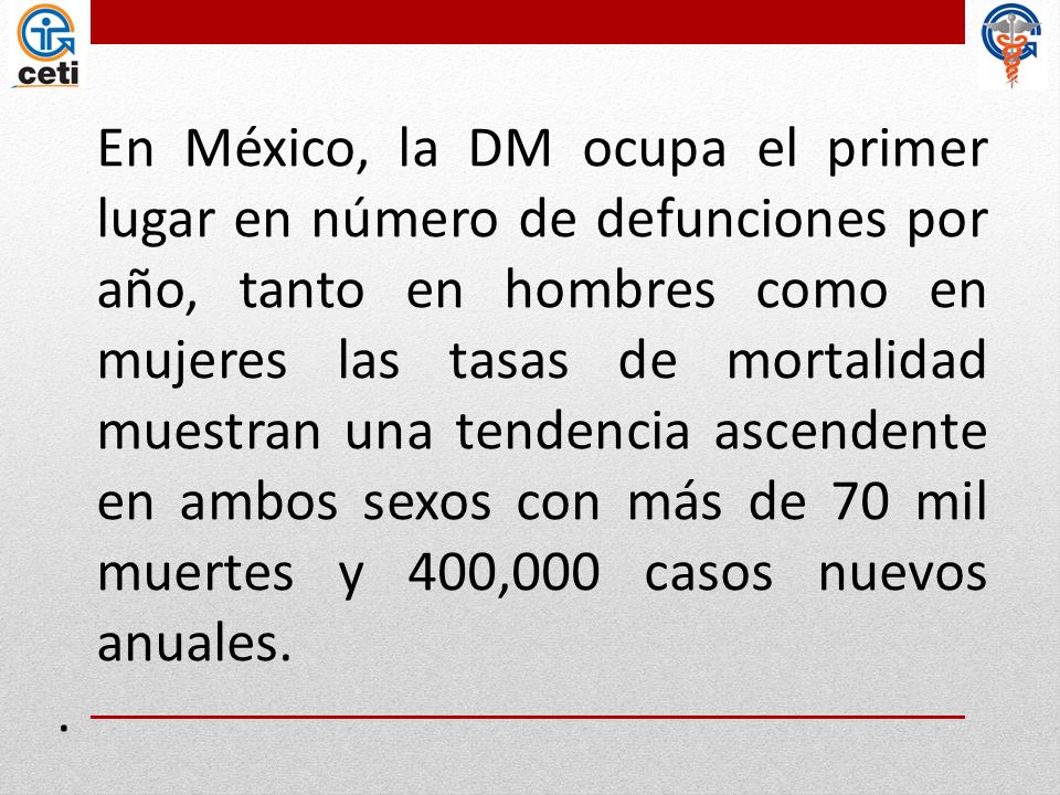 En México, la DM ocupa el primer lugar en número de defunciones por año, tanto en hombres como en mujeres las tasas de mortalidad muestran una tendencia ascendente en ambos sexos con más de 70 mil muertes y 400,000 casos nuevos anuales. .