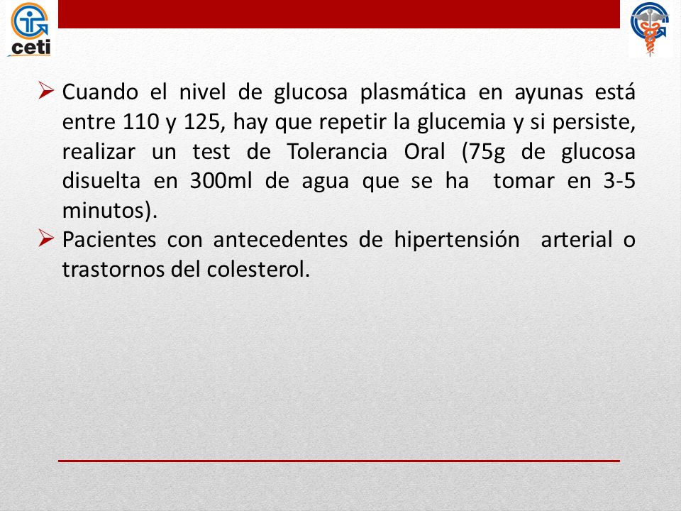Cuando el nivel de glucosa plasmática en ayunas está entre 110 y 125, hay que repetir la glucemia y si persiste, realizar un test de Tolerancia Oral (75g de glucosa disuelta en 300ml de agua que se ha tomar en 3-5 minutos).