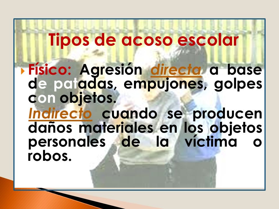 Tipos de acoso escolar Físico: Agresión directa a base de patadas, empujones, golpes con objetos.