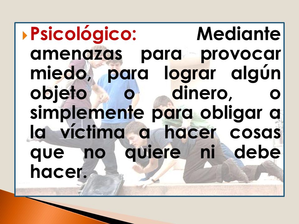 Psicológico: Mediante amenazas para provocar miedo, para lograr algún objeto o dinero, o simplemente para obligar a la víctima a hacer cosas que no quiere ni debe hacer.
