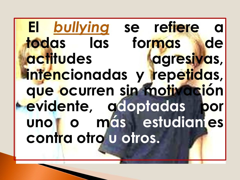 El bullying se refiere a todas las formas de actitudes agresivas, intencionadas y repetidas, que ocurren sin motivación evidente, adoptadas por uno o más estudiantes contra otro u otros.