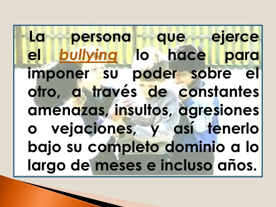 La persona que ejerce el bullying lo hace para imponer su poder sobre el otro, a través de constantes amenazas, insultos, agresiones o vejaciones, y así tenerlo bajo su completo dominio a lo largo de meses e incluso años.