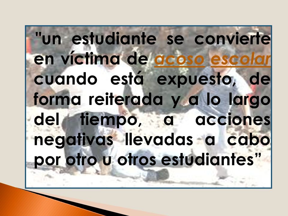 un estudiante se convierte en víctima de acoso escolar cuando está expuesto, de forma reiterada y a lo largo del tiempo, a acciones negativas llevadas a cabo por otro u otros estudiantes