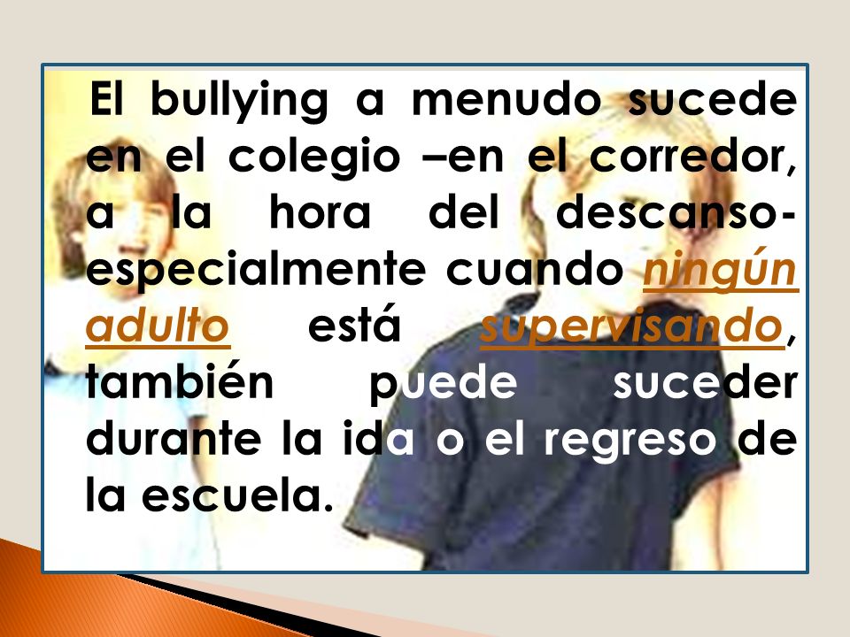 El bullying a menudo sucede en el colegio –en el corredor, a la hora del descanso- especialmente cuando ningún adulto está supervisando, también puede suceder durante la ida o el regreso de la escuela.