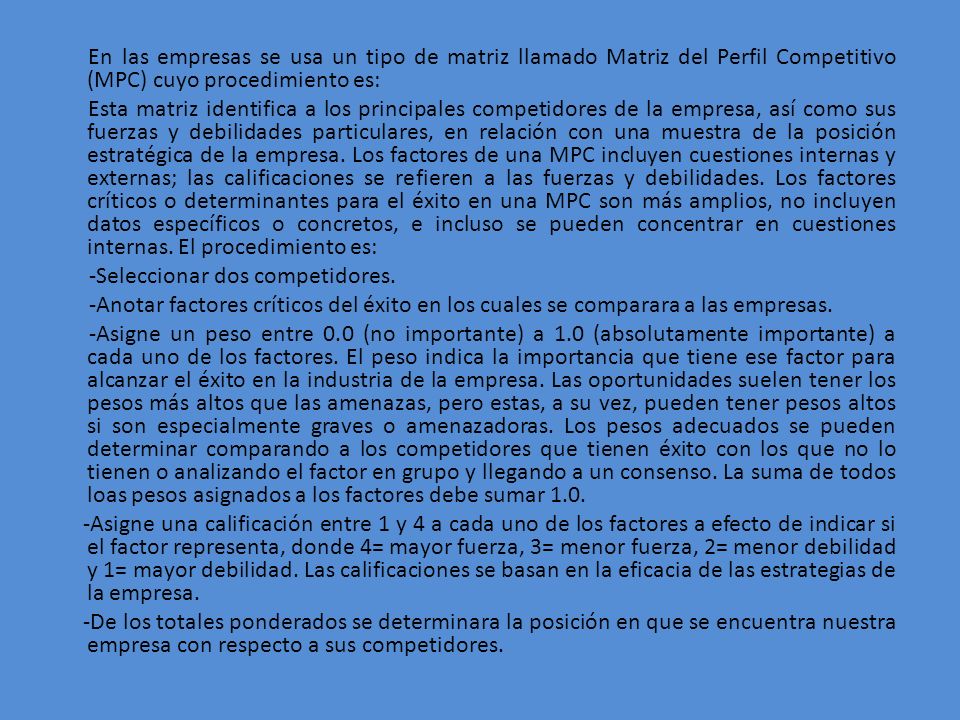 En las empresas se usa un tipo de matriz llamado Matriz del Perfil Competitivo (MPC) cuyo procedimiento es: Esta matriz identifica a los principales competidores de la empresa, así como sus fuerzas y debilidades particulares, en relación con una muestra de la posición estratégica de la empresa.