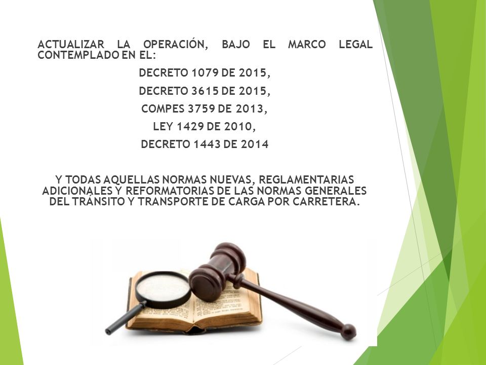 ACTUALIZAR LA OPERACIÓN, BAJO EL MARCO LEGAL CONTEMPLADO EN EL: DECRETO 1079 DE 2015, DECRETO 3615 DE 2015, COMPES 3759 DE 2013, LEY 1429 DE 2010, DECRETO 1443 DE 2014 Y TODAS AQUELLAS NORMAS NUEVAS, REGLAMENTARIAS ADICIONALES Y REFORMATORIAS DE LAS NORMAS GENERALES DEL TRÁNSITO Y TRANSPORTE DE CARGA POR CARRETERA.