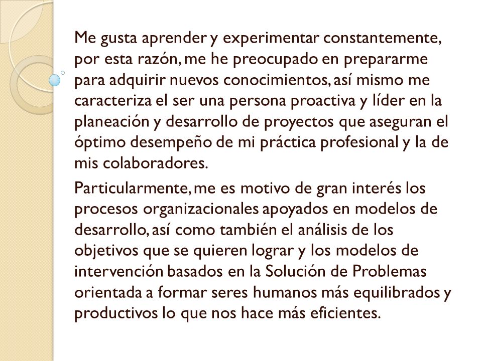 Me gusta aprender y experimentar constantemente, por esta razón, me he preocupado en prepararme para adquirir nuevos conocimientos, así mismo me caracteriza el ser una persona proactiva y líder en la planeación y desarrollo de proyectos que aseguran el óptimo desempeño de mi práctica profesional y la de mis colaboradores.
