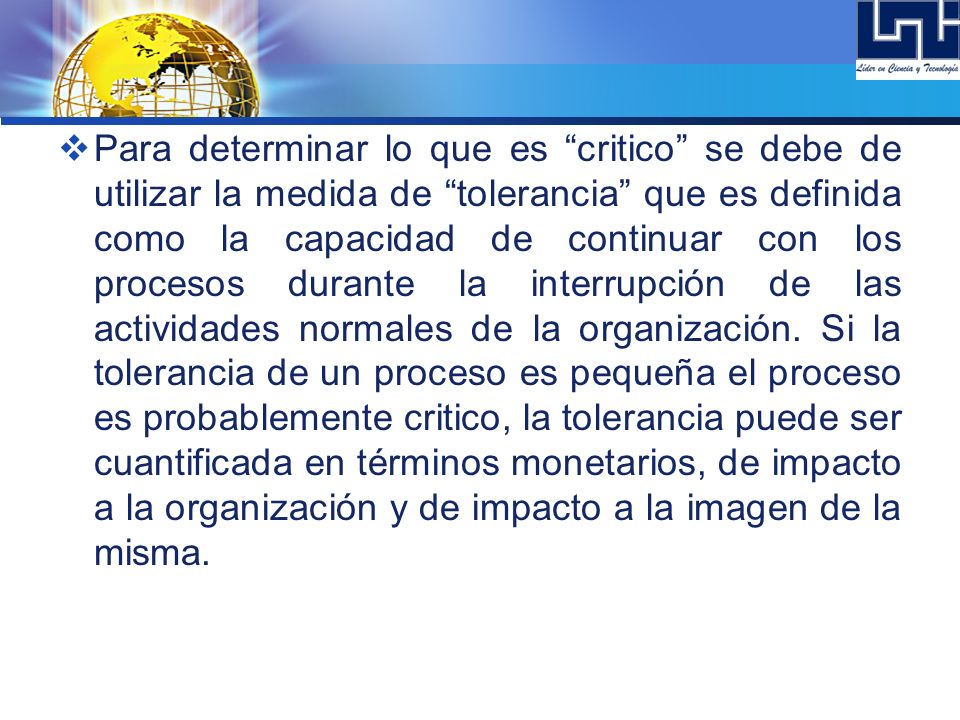 Para determinar lo que es critico se debe de utilizar la medida de tolerancia que es definida como la capacidad de continuar con los procesos durante la interrupción de las actividades normales de la organización.