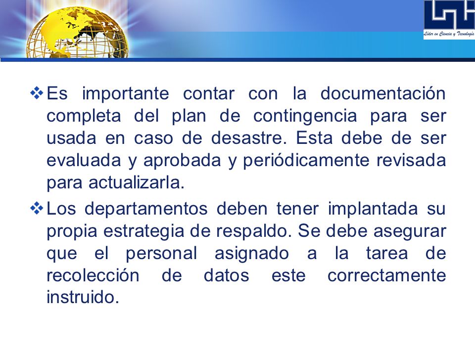 Es importante contar con la documentación completa del plan de contingencia para ser usada en caso de desastre. Esta debe de ser evaluada y aprobada y periódicamente revisada para actualizarla.