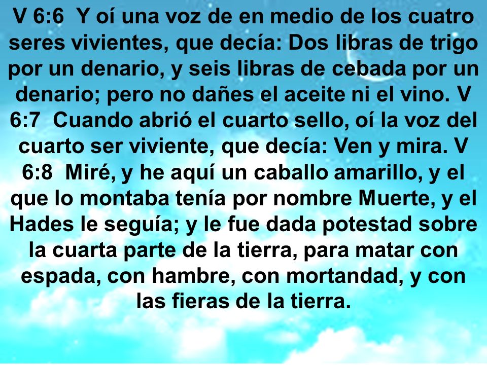 V 6:6 Y oí una voz de en medio de los cuatro seres vivientes, que decía: Dos libras de trigo por un denario, y seis libras de cebada por un denario; pero no dañes el aceite ni el vino.