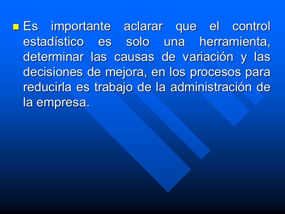 Es importante aclarar que el control estadístico es solo una herramienta, determinar las causas de variación y las decisiones de mejora, en los procesos para reducirla es trabajo de la administración de la empresa.