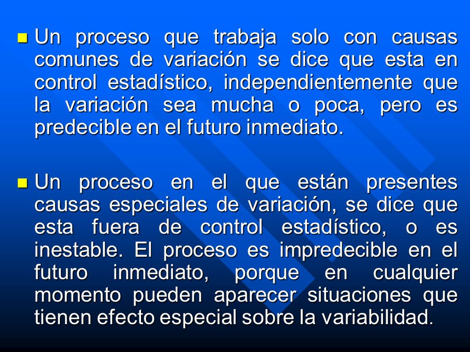 Un proceso que trabaja solo con causas comunes de variación se dice que esta en control estadístico, independientemente que la variación sea mucha o poca, pero es predecible en el futuro inmediato.