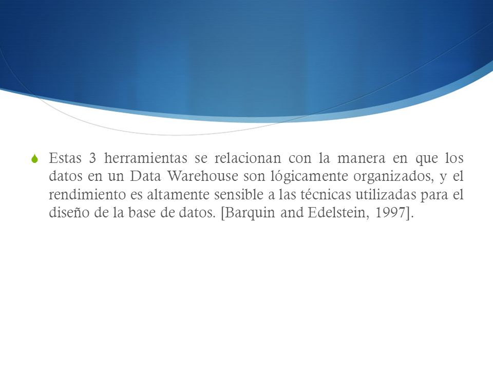 Estas 3 herramientas se relacionan con la manera en que los datos en un Data Warehouse son lógicamente organizados, y el rendimiento es altamente sensible a las técnicas utilizadas para el diseño de la base de datos.