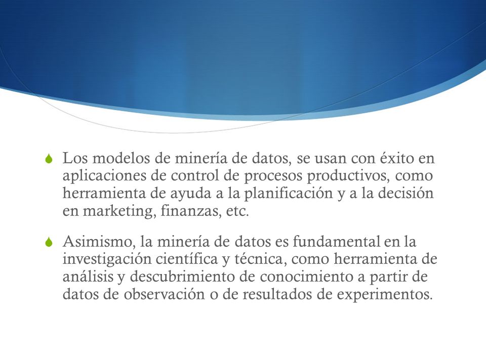Los modelos de minería de datos, se usan con éxito en aplicaciones de control de procesos productivos, como herramienta de ayuda a la planificación y a la decisión en marketing, finanzas, etc.