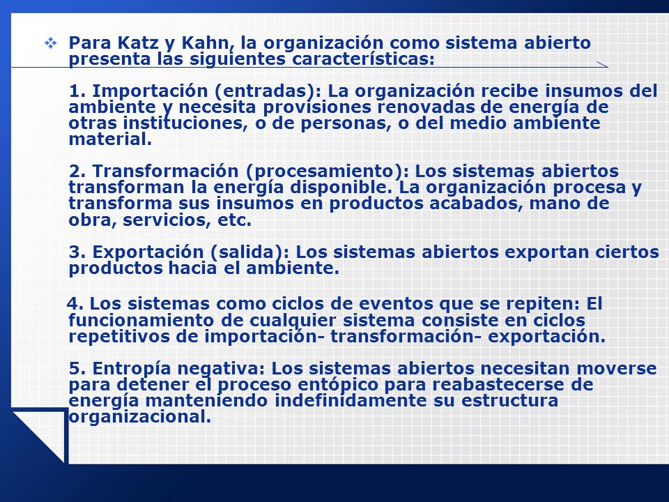 Para Katz y Kahn, la organización como sistema abierto presenta las siguientes características: 1. Importación (entradas): La organización recibe insumos del ambiente y necesita provisiones renovadas de energía de otras instituciones, o de personas, o del medio ambiente material. 2. Transformación (procesamiento): Los sistemas abiertos transforman la energía disponible. La organización procesa y transforma sus insumos en productos acabados, mano de obra, servicios, etc. 3. Exportación (salida): Los sistemas abiertos exportan ciertos productos hacia el ambiente.