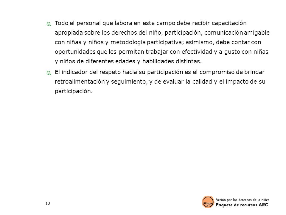 Todo el personal que labora en este campo debe recibir capacitación apropiada sobre los derechos del niño, participación, comunicación amigable con niñas y niños y metodología participativa; asimismo, debe contar con oportunidades que les permitan trabajar con efectividad y a gusto con niñas y niños de diferentes edades y habilidades distintas.