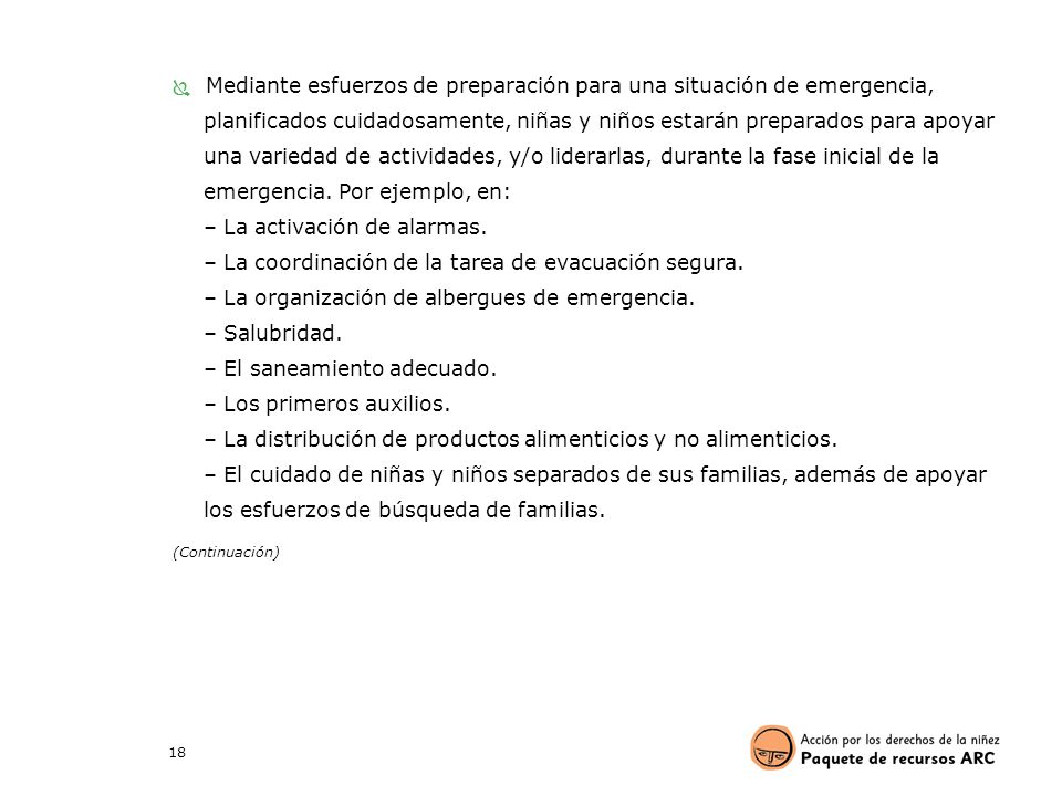 Mediante esfuerzos de preparación para una situación de emergencia, planificados cuidadosamente, niñas y niños estarán preparados para apoyar una variedad de actividades, y/o liderarlas, durante la fase inicial de la emergencia. Por ejemplo, en: – La activación de alarmas. – La coordinación de la tarea de evacuación segura. – La organización de albergues de emergencia. – Salubridad. – El saneamiento adecuado. – Los primeros auxilios. – La distribución de productos alimenticios y no alimenticios. – El cuidado de niñas y niños separados de sus familias, además de apoyar los esfuerzos de búsqueda de familias.