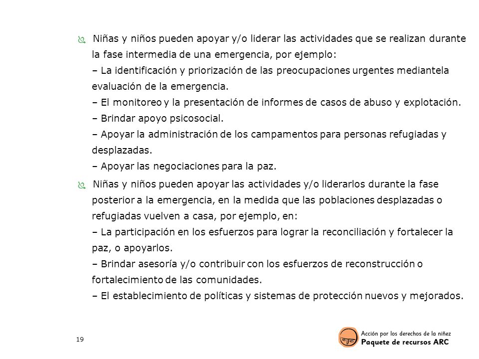 Niñas y niños pueden apoyar y/o liderar las actividades que se realizan durante la fase intermedia de una emergencia, por ejemplo: – La identificación y priorización de las preocupaciones urgentes mediantela evaluación de la emergencia. – El monitoreo y la presentación de informes de casos de abuso y explotación. – Brindar apoyo psicosocial. – Apoyar la administración de los campamentos para personas refugiadas y desplazadas. – Apoyar las negociaciones para la paz.