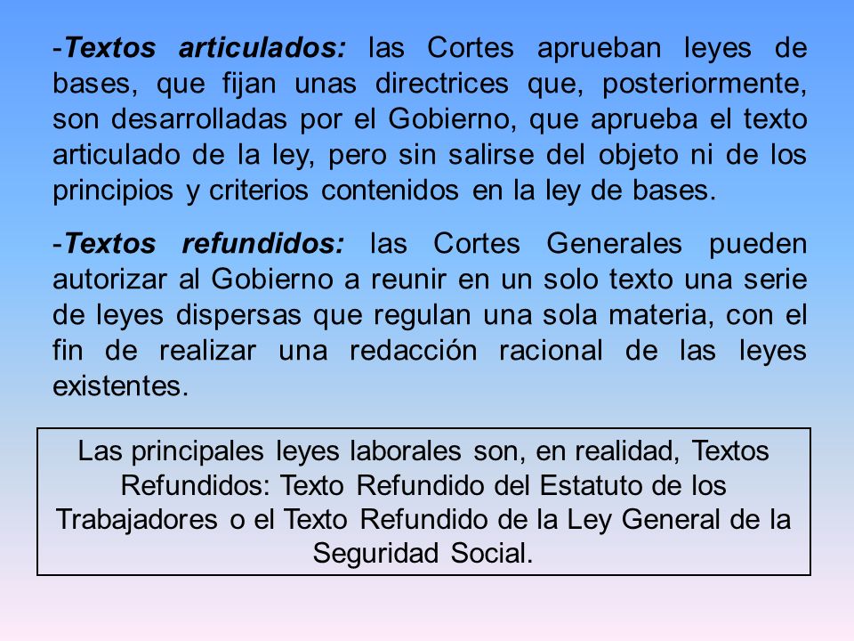 Textos articulados: las Cortes aprueban leyes de bases, que fijan unas directrices que, posteriormente, son desarrolladas por el Gobierno, que aprueba el texto articulado de la ley, pero sin salirse del objeto ni de los principios y criterios contenidos en la ley de bases.