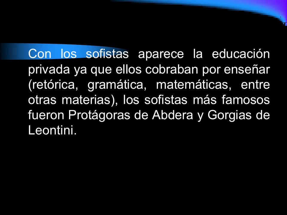 Con los sofistas aparece la educación privada ya que ellos cobraban por enseñar (retórica, gramática, matemáticas, entre otras materias), los sofistas más famosos fueron Protágoras de Abdera y Gorgias de Leontini.