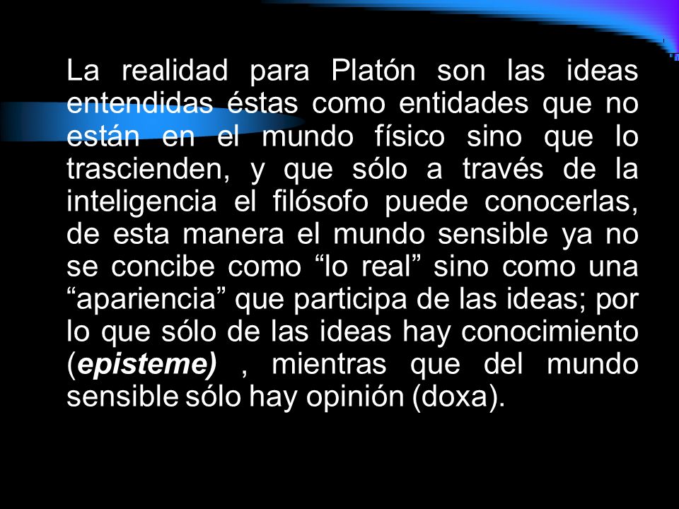 La realidad para Platón son las ideas entendidas éstas como entidades que no están en el mundo físico sino que lo trascienden, y que sólo a través de la inteligencia el filósofo puede conocerlas, de esta manera el mundo sensible ya no se concibe como lo real sino como una apariencia que participa de las ideas; por lo que sólo de las ideas hay conocimiento (episteme) , mientras que del mundo sensible sólo hay opinión (doxa).