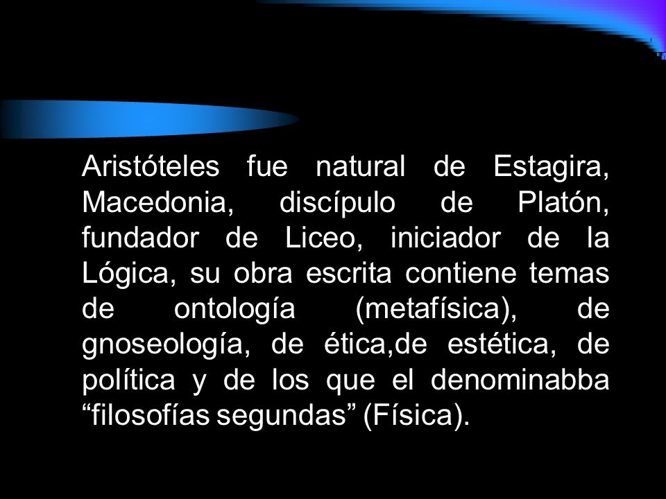 Aristóteles fue natural de Estagira, Macedonia, discípulo de Platón, fundador de Liceo, iniciador de la Lógica, su obra escrita contiene temas de ontología (metafísica), de gnoseología, de ética,de estética, de política y de los que el denominabba filosofías segundas (Física).