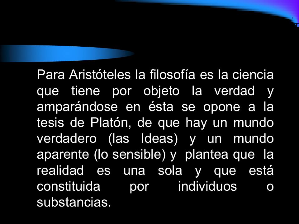 Para Aristóteles la filosofía es la ciencia que tiene por objeto la verdad y amparándose en ésta se opone a la tesis de Platón, de que hay un mundo verdadero (las Ideas) y un mundo aparente (lo sensible) y plantea que la realidad es una sola y que está constituida por individuos o substancias.