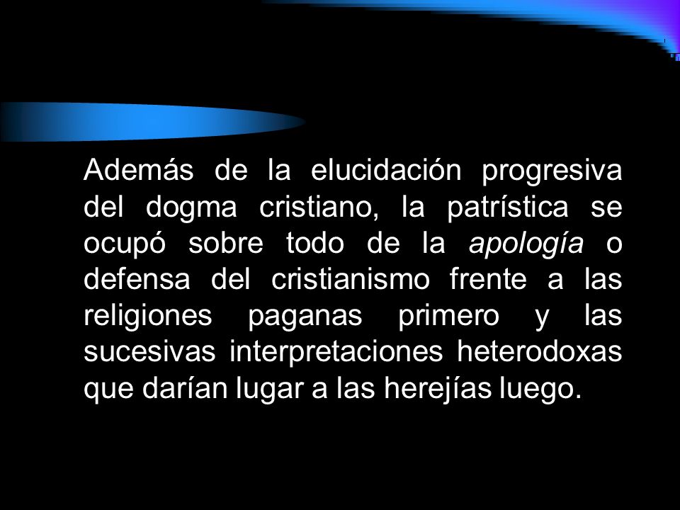 Además de la elucidación progresiva del dogma cristiano, la patrística se ocupó sobre todo de la apología o defensa del cristianismo frente a las religiones paganas primero y las sucesivas interpretaciones heterodoxas que darían lugar a las herejías luego.