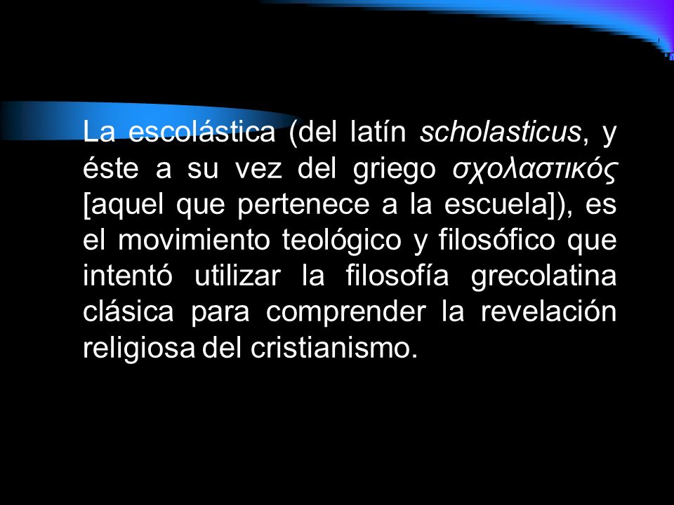 La escolástica (del latín scholasticus, y éste a su vez del griego σχολαστικός [aquel que pertenece a la escuela]), es el movimiento teológico y filosófico que intentó utilizar la filosofía grecolatina clásica para comprender la revelación religiosa del cristianismo.