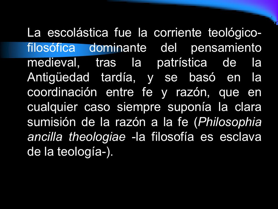 La escolástica fue la corriente teológico-filosófica dominante del pensamiento medieval, tras la patrística de la Antigüedad tardía, y se basó en la coordinación entre fe y razón, que en cualquier caso siempre suponía la clara sumisión de la razón a la fe (Philosophia ancilla theologiae -la filosofía es esclava de la teología-).