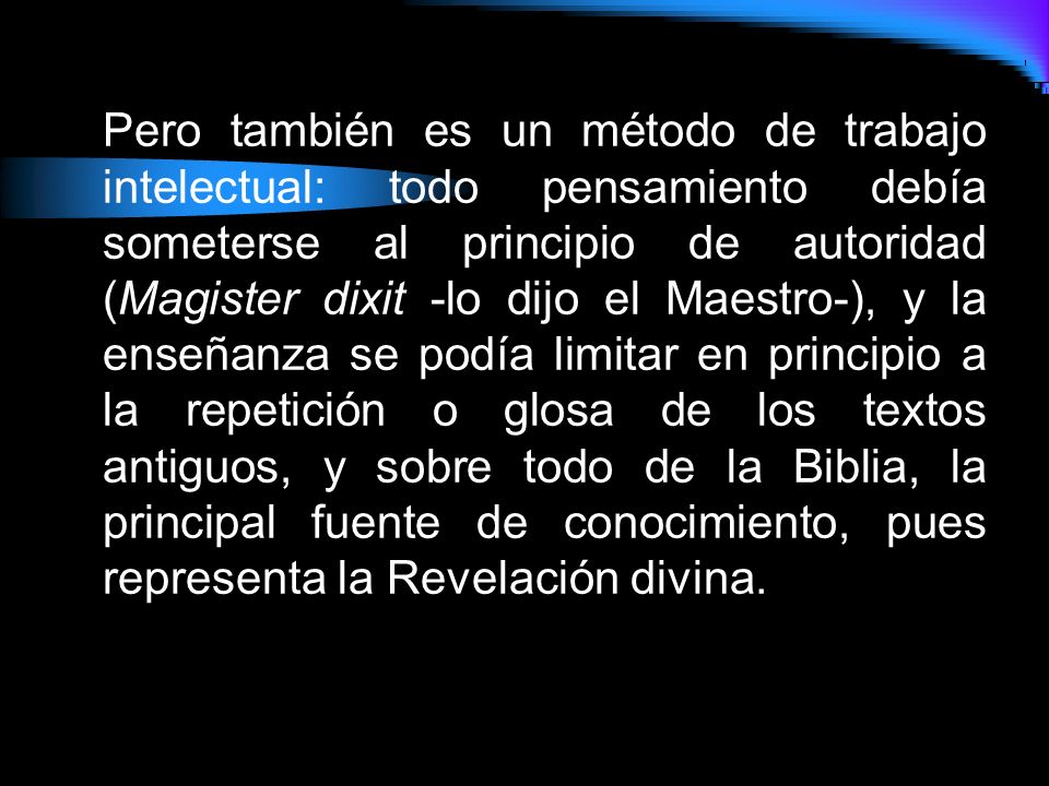 Pero también es un método de trabajo intelectual: todo pensamiento debía someterse al principio de autoridad (Magister dixit -lo dijo el Maestro-), y la enseñanza se podía limitar en principio a la repetición o glosa de los textos antiguos, y sobre todo de la Biblia, la principal fuente de conocimiento, pues representa la Revelación divina.