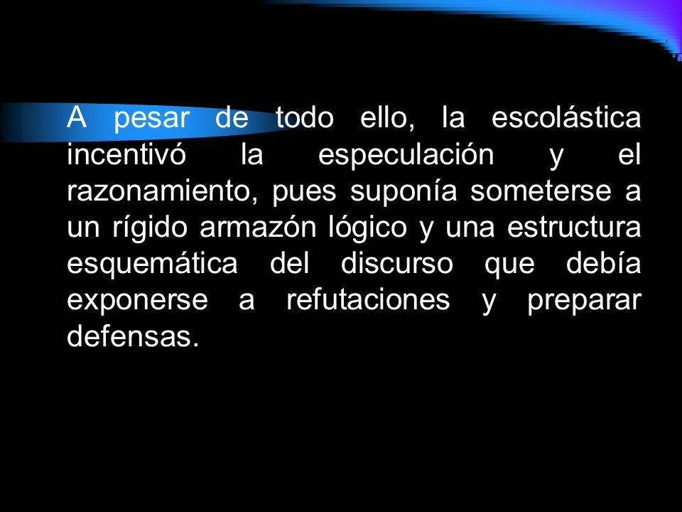 A pesar de todo ello, la escolástica incentivó la especulación y el razonamiento, pues suponía someterse a un rígido armazón lógico y una estructura esquemática del discurso que debía exponerse a refutaciones y preparar defensas.