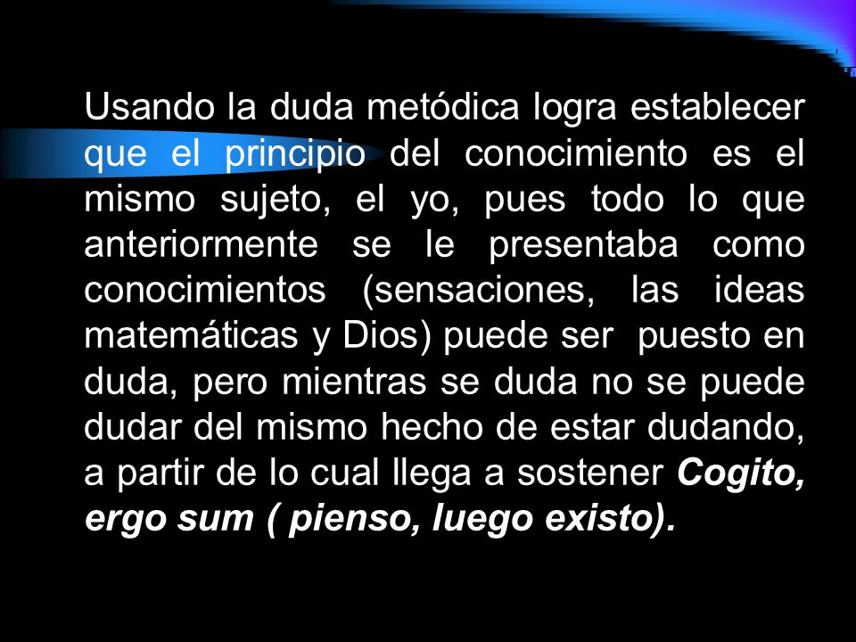 Usando la duda metódica logra establecer que el principio del conocimiento es el mismo sujeto, el yo, pues todo lo que anteriormente se le presentaba como conocimientos (sensaciones, las ideas matemáticas y Dios) puede ser puesto en duda, pero mientras se duda no se puede dudar del mismo hecho de estar dudando, a partir de lo cual llega a sostener Cogito, ergo sum ( pienso, luego existo).