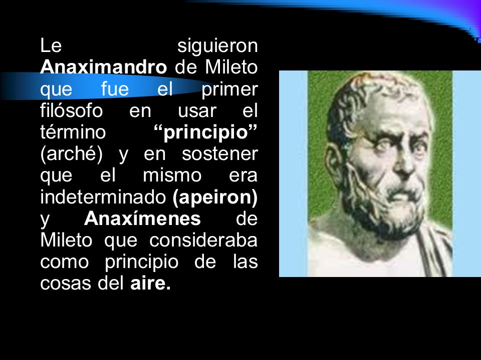 Le siguieron Anaximandro de Mileto que fue el primer filósofo en usar el término principio (arché) y en sostener que el mismo era indeterminado (apeiron) y Anaxímenes de Mileto que consideraba como principio de las cosas del aire.