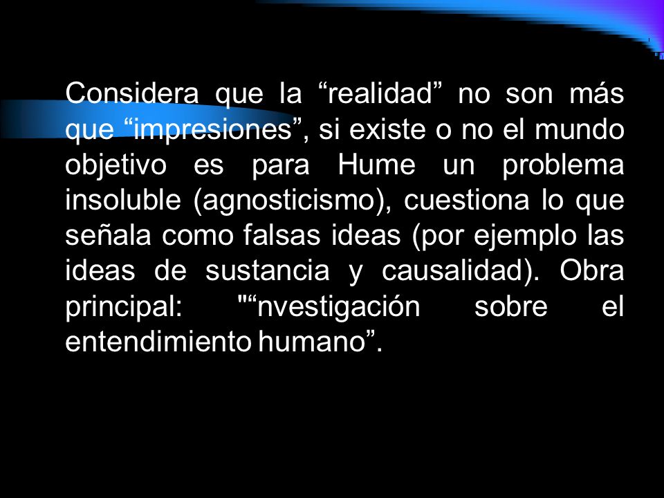 Considera que la realidad no son más que impresiones , si existe o no el mundo objetivo es para Hume un problema insoluble (agnosticismo), cuestiona lo que señala como falsas ideas (por ejemplo las ideas de sustancia y causalidad).