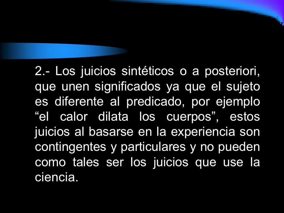 2.- Los juicios sintéticos o a posteriori, que unen significados ya que el sujeto es diferente al predicado, por ejemplo el calor dilata los cuerpos , estos juicios al basarse en la experiencia son contingentes y particulares y no pueden como tales ser los juicios que use la ciencia.