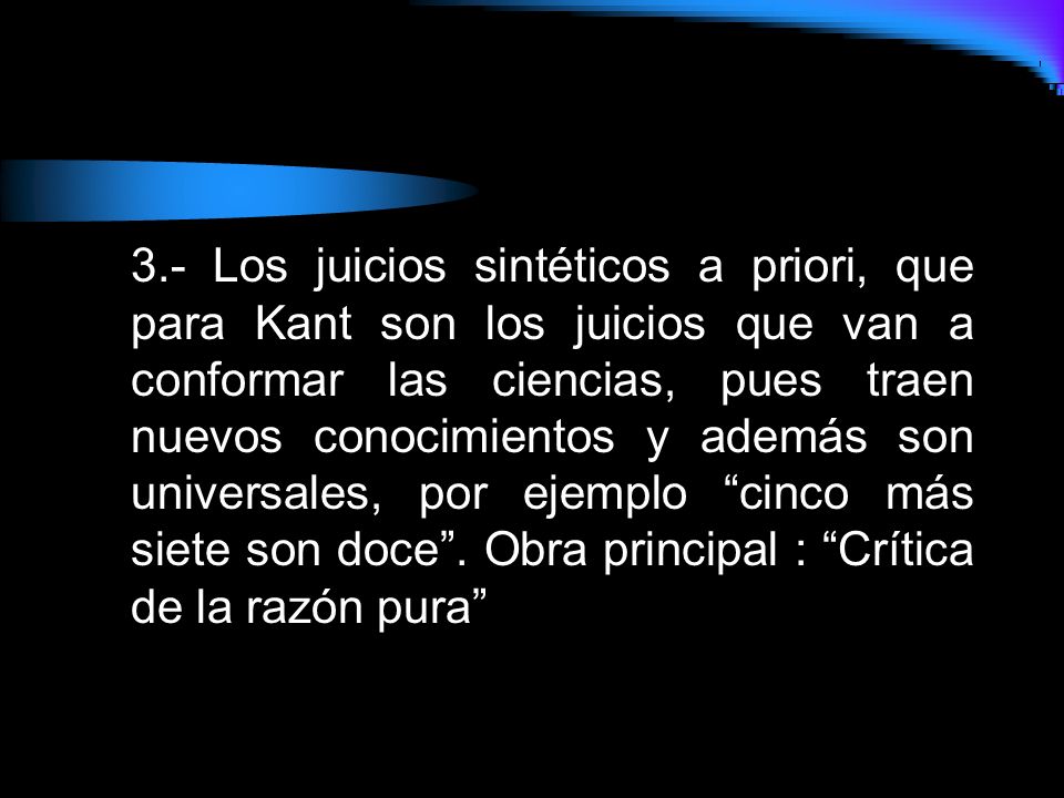 3.- Los juicios sintéticos a priori, que para Kant son los juicios que van a conformar las ciencias, pues traen nuevos conocimientos y además son universales, por ejemplo cinco más siete son doce .