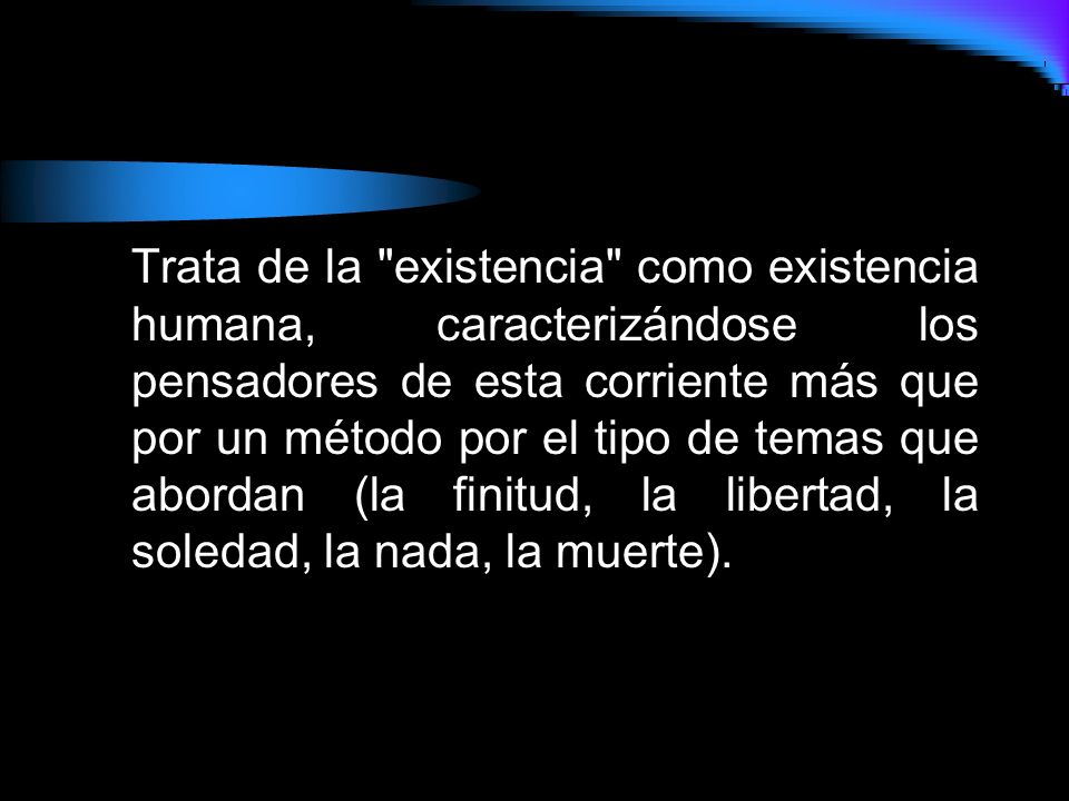 Trata de la existencia como existencia humana, caracterizándose los pensadores de esta corriente más que por un método por el tipo de temas que abordan (la finitud, la libertad, la soledad, la nada, la muerte).